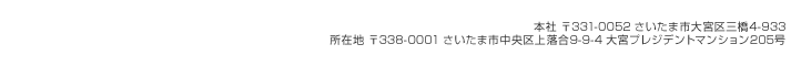 本社 〒331-0052 さいたま市大宮区三橋4-933
所在地 〒338-0001 さいたま市中央区上落合9-9-4 大宮プレジデントマンション205号